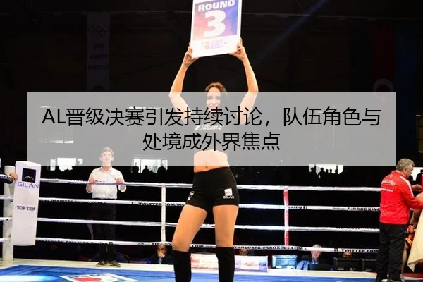 AL晋级决赛引发持续讨论，队伍角色与处境成外界焦点